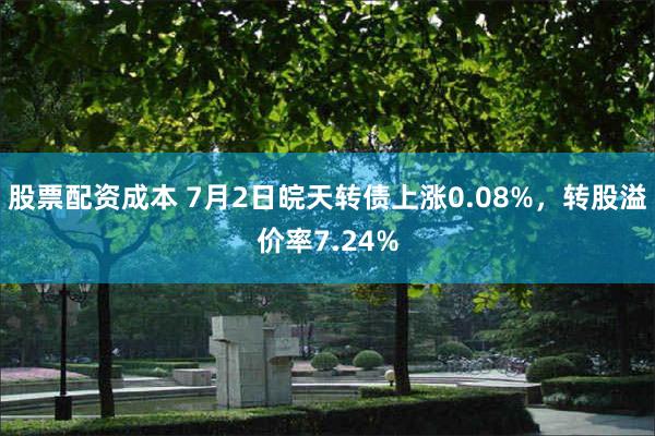 股票配资成本 7月2日皖天转债上涨0.08%，转股溢价率7.24%