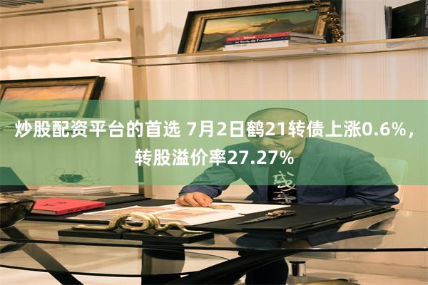 炒股配资平台的首选 7月2日鹤21转债上涨0.6%，转股溢价率27.27%