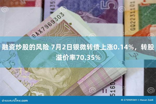 融资炒股的风险 7月2日银微转债上涨0.14%，转股溢价率70.35%