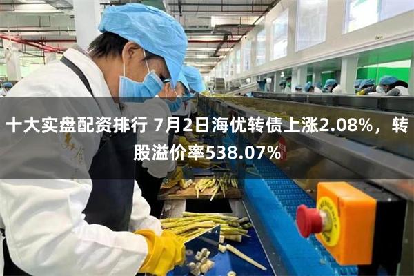 十大实盘配资排行 7月2日海优转债上涨2.08%，转股溢价率538.07%