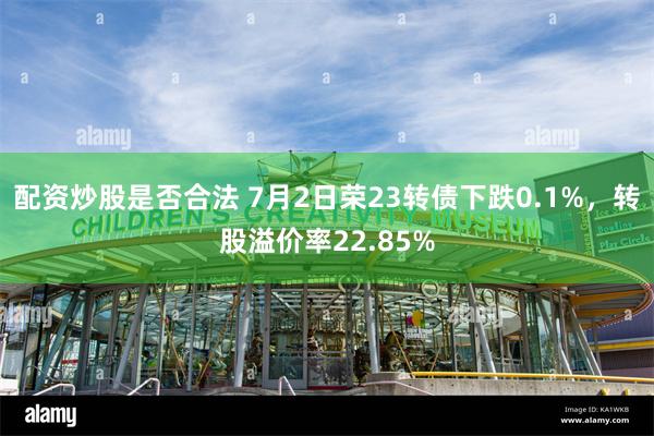 配资炒股是否合法 7月2日荣23转债下跌0.1%，转股溢价率22.85%