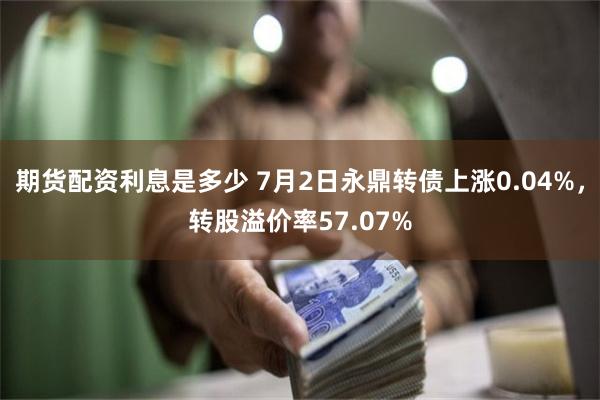 期货配资利息是多少 7月2日永鼎转债上涨0.04%，转股溢价率57.07%