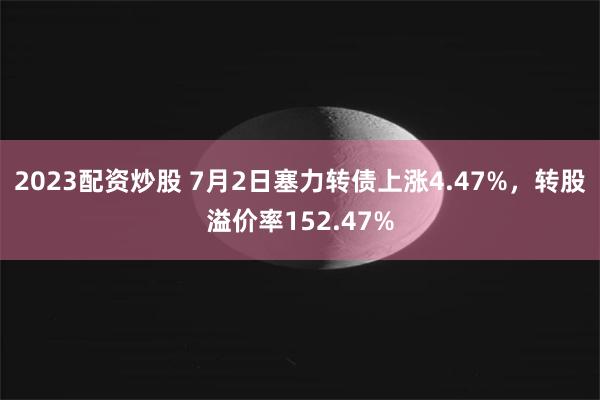 2023配资炒股 7月2日塞力转债上涨4.47%，转股溢价率152.47%