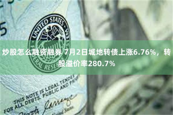 炒股怎么融资融券 7月2日城地转债上涨6.76%，转股溢价率280.7%