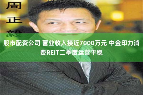 股市配资公司 营业收入接近7000万元 中金印力消费REIT二季度运营平稳