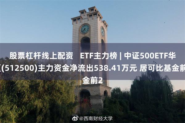 股票杠杆线上配资   ETF主力榜 | 中证500ETF华夏(512500)主力资金净流出538.41万元 居可比基金前2