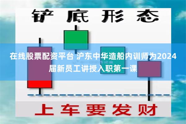 在线股票配资平台 沪东中华造船内训师为2024届新员工讲授入职第一课