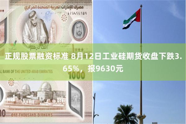 正规股票融资标准 8月12日工业硅期货收盘下跌3.65%，报9630元