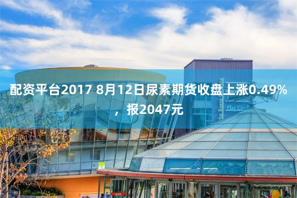 配资平台2017 8月12日尿素期货收盘上涨0.49%，报2047元