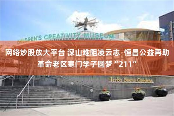 网络炒股放大平台 深山难阻凌云志  恒昌公益再助革命老区寒门学子圆梦“211”