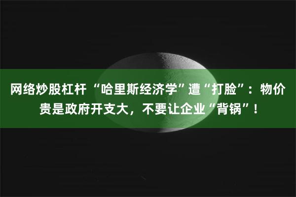 网络炒股杠杆 “哈里斯经济学”遭“打脸”：物价贵是政府开支大，不要让企业“背锅”！