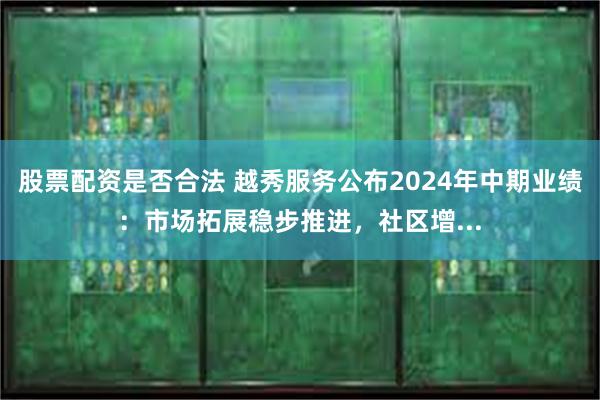 股票配资是否合法 越秀服务公布2024年中期业绩：市场拓展稳步推进，社区增...