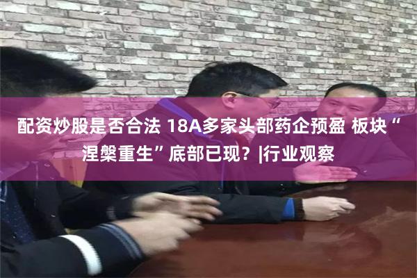 配资炒股是否合法 18A多家头部药企预盈 板块“涅槃重生”底部已现？|行业观察