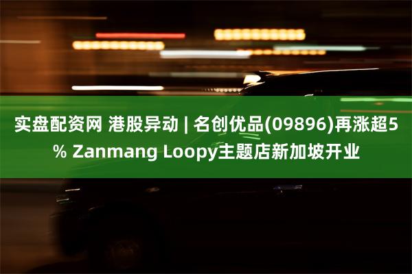 实盘配资网 港股异动 | 名创优品(09896)再涨超5% Zanmang Loopy主题店新加坡开业