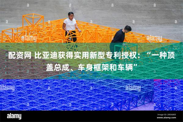 配资网 比亚迪获得实用新型专利授权：“一种顶盖总成、车身框架和车辆”