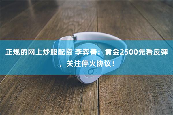 正规的网上炒股配资 李弈善：黄金2500先看反弹，关注停火协议！