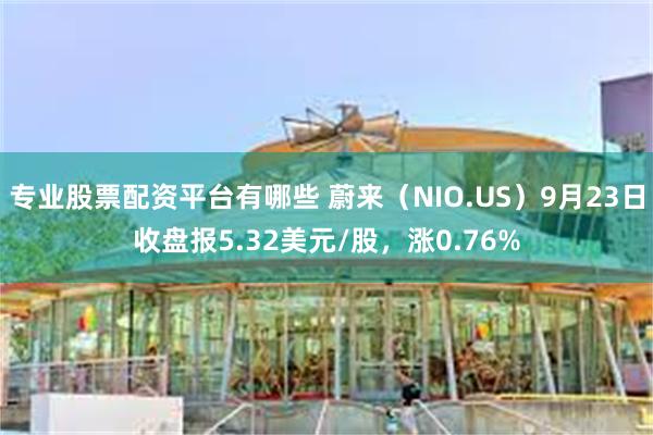 专业股票配资平台有哪些 蔚来（NIO.US）9月23日收盘报5.32美元/股，涨0.76%