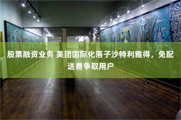 股票融资业务 美团国际化落子沙特利雅得，免配送费争取用户