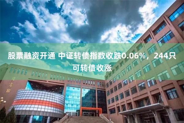 股票融资开通 中证转债指数收跌0.06%，244只可转债收涨