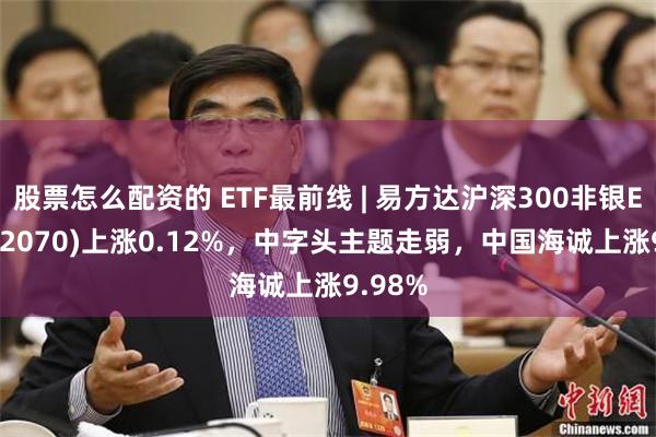 股票怎么配资的 ETF最前线 | 易方达沪深300非银ETF(512070)上涨0.12%，中字头主题走弱，中国海诚上涨9.98%