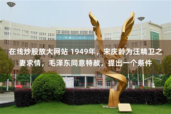 在线炒股放大网站 1949年，宋庆龄为汪精卫之妻求情，毛泽东同意特赦，提出一个条件