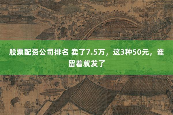 股票配资公司排名 卖了7.5万，这3种50元，谁留着就发了