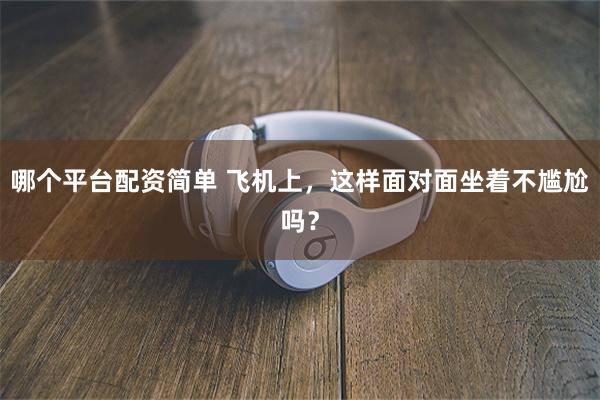 哪个平台配资简单 飞机上，这样面对面坐着不尴尬吗？