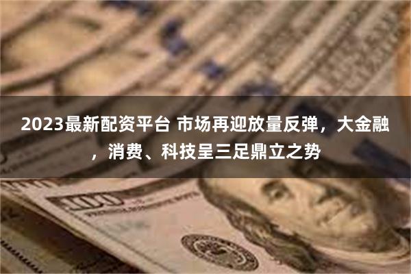 2023最新配资平台 市场再迎放量反弹，大金融，消费、科技呈三足鼎立之势