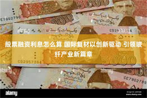 股票融资利息怎么算 国际复材以创新驱动 引领玻纤产业新篇章