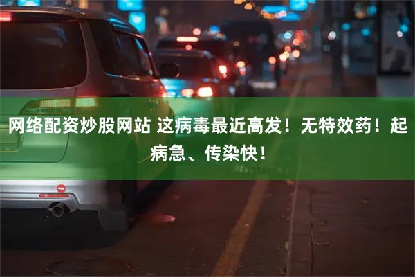 网络配资炒股网站 这病毒最近高发！无特效药！起病急、传染快！