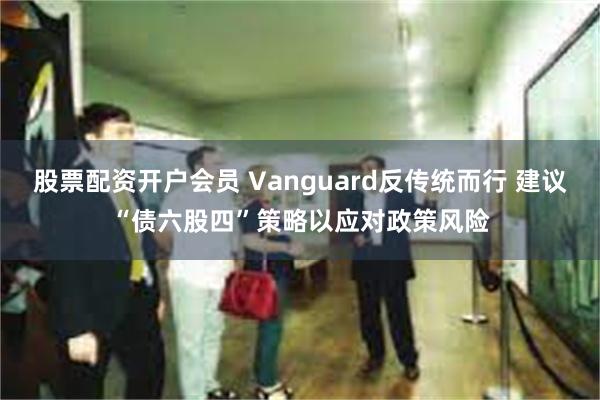 股票配资开户会员 Vanguard反传统而行 建议“债六股四”策略以应对政策风险