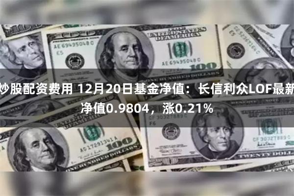 炒股配资费用 12月20日基金净值：长信利众LOF最新净值0.9804，涨0.21%