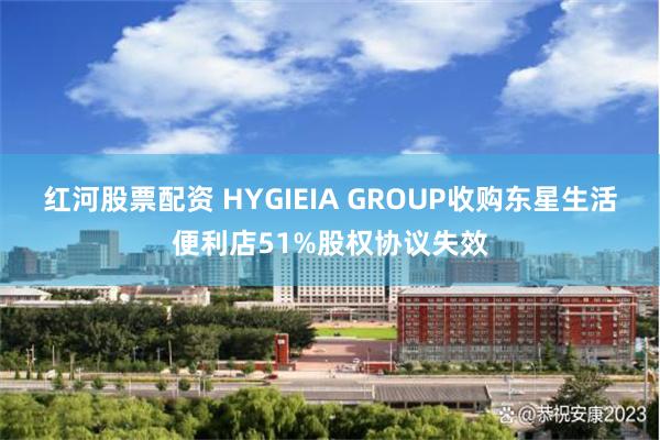 红河股票配资 HYGIEIA GROUP收购东星生活便利店51%股权协议失效