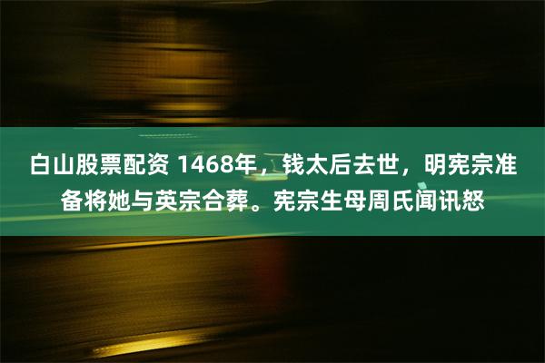 白山股票配资 1468年，钱太后去世，明宪宗准备将她与英宗合葬。宪宗生母周氏闻讯怒