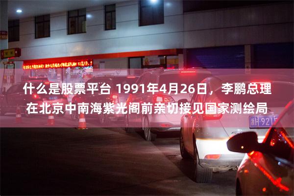 什么是股票平台 1991年4月26日，李鹏总理在北京中南海紫光阁前亲切接见国家测绘局