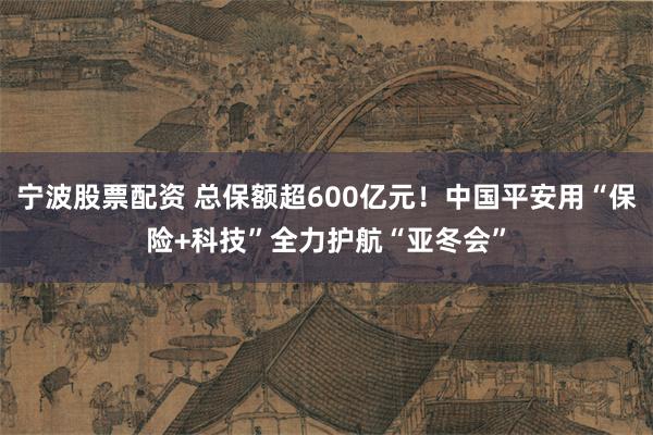 宁波股票配资 总保额超600亿元！中国平安用“保险+科技”全力护航“亚冬会”