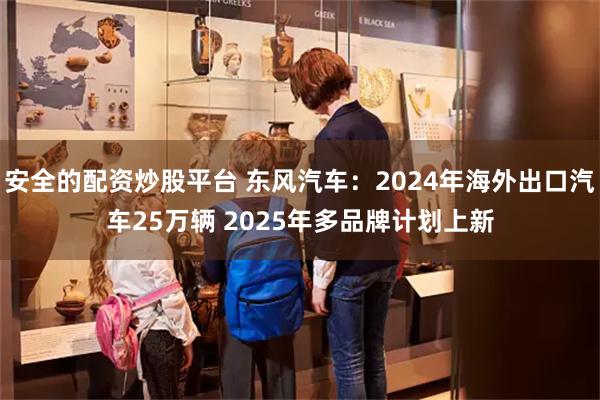 安全的配资炒股平台 东风汽车：2024年海外出口汽车25万辆 2025年多品牌计划上新