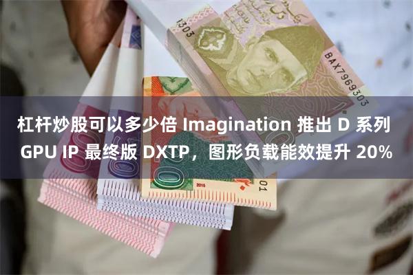 杠杆炒股可以多少倍 Imagination 推出 D 系列 GPU IP 最终版 DXTP，图形负载能效提升 20%