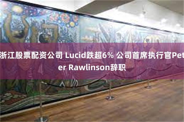 浙江股票配资公司 Lucid跌超6% 公司首席执行官Peter Rawlinson辞职