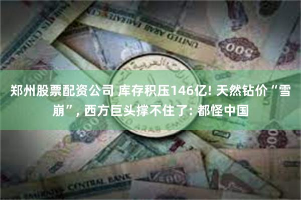 郑州股票配资公司 库存积压146亿! 天然钻价“雪崩”, 西方巨头撑不住了: 都怪中国